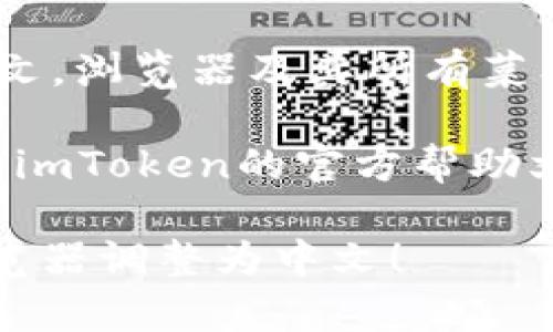 要将imToken浏览器调整为中文界面，请按照以下步骤操作：

1. **打开imToken浏览器**：
   启动imToken应用程序并确保您已经登录。

2. **进入设置菜单**：
   在主界面，找到“设置”选项，通常可以在应用的右上角或菜单栏中找到。

3. **选择语言选项**：
   在设置菜单中，找到“语言”或“语言设置”的选项。

4. **切换到中文**：
   在语言选项中，选择“中文（简体）”或“中文（繁体）”，然后确认更改。

5. **重启应用**：
   有些版本的imToken在更改语言设置后需要重启应用才能生效。关闭应用并重新打开它。

6. **检查是否更改成功**：
   重新打开应用后，界面应该已经更改为中文。浏览器及其所有菜单和选项都会显示为中文。

如果你在这个过程中遇到任何问题，可以查看imToken的官方帮助文档或用户支持页面，以获取更多信息和帮助。

希望这些步骤能够帮助你顺利将imToken浏览器调整为中文！