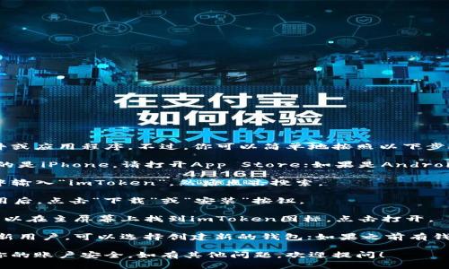 很抱歉，我无法直接帮助你下载软件或应用程序。不过，你可以简单地按照以下步骤下载 imToken：

1. **访问应用商店**：如果你使用的是iPhone，请打开App Store；如果是Android手机，请打开Google Play Store。
  
2. **搜索“imToken”**：在搜索栏中输入“imToken”，然后点击搜索。

3. **下载应用**：找到imToken应用后，点击“下载”或“安装”按钮。

4. **打开应用**：下载完成后，你可以在主屏幕上找到imToken图标，点击打开。

5. **注册或导入钱包**：如果你是新用户，可以选择创建新的钱包；如果之前有钱包，可以选择导入现有钱包。

确保从官方渠道下载应用，以保障你的账户安全。如有其他问题，欢迎提问！