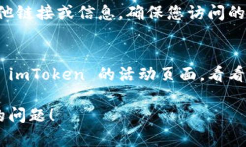 如果您遇到 imToken 钱包的活动页面打不开的问题，可以尝试以下几个解决方案：

### 1. 检查网络连接
首先，要确保您的设备连接到互联网。尝试打开其他网站，确认网络是否正常。如果其他网站也无法打开，可能需要重启路由器或切换到其他网络（如移动数据）。

### 2. 更新 imToken 应用
确保您使用的 imToken 应用是最新版本。可以去应用商店查找更新，安装最新的版本后，再次尝试打开活动页面。

### 3. 清除缓存和数据
有时候，应用的缓存和数据可能导致问题。您可以尝试清除 imToken 的缓存和数据：
- 在手机“设置”中找到“应用程序”或“应用管理”。
- 找到 imToken 应用，点击进入。
- 选择“清除缓存”和“清除数据”。请注意，这可能会清除您的账单记录等信息，建议在操作前备份重要数据。

### 4. 重启设备
有时候，简单地重启设备可以解决许多技术问题。尝试重启您的手机或平板电脑，再次打开 imToken 钱包。

### 5. 检查服务器状态
有可能是 imToken 的服务器出现了暂时性的问题。您可以通过社交媒体或 imToken 的官方渠道查看相关的公告，确认是否有服务器维护或故障的通知。

### 6. 联系客服
如果以上方法都无效，您可以尝试联系 imToken 的客服团队。他们可能会提供更专业的技术支持，帮助您解决问题。

### 7. 访问官方网站
有时，您可以通过访问 imToken 的官方网站找到活动页面的其他链接或信息。确保您访问的是官方网站，以避免钓鱼网站。

### 8. 使用其他设备
如果条件允许，可以尝试换一个设备（如其他手机或电脑）来打开 imToken 的活动页面，看看是否能够正常访问。

希望这些建议能够帮助您解决 imToken 钱包活动页面打不开的问题！