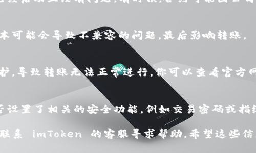 很抱歉，imToken 作为一款数字钱包工具，有时可能会遇到转账失败或无法转账的状况。下面是一些可能的原因以及解决办法：

1. 网络连接问题
首先，请检查你的网络连接是否稳定。如果网络信号弱或不稳定，转账可能会出现问题。尝试切换到更稳定的 Wi-Fi 或移动数据网络。

2. 钱包余额不足
确保你在 imToken 钱包中的余额足够覆盖转账金额及相关手续费。如果余额不足，转账将无法完成。

3. 转账金额限制
不同的区块链网络可能对单笔转账有不同的金额限制，确保你的转账金额没有超过这些限制。

4. 目标地址错误
如果您输入的转账地址不正确或无效，也会导致转账失败。请仔细核对目标地址，确保准确无误。

5. 合约问题
如果你尝试向一个合约地址转账，确保这个合约已经启动且没有问题。有时候，合约可能因公司维护或技术原因暂时无法使用。

6. 钱包版本过时
确保你使用的是最新版本的 imToken。过时的版本可能会导致不兼容的问题，最后影响转账。

7. 系统维护
有些时候，imToken 或区块链系统本身会进行维护，导致转账无法正常进行。你可以查看官方网站或社群以获取相关信息。

8. 安全设置
某些安全设置可能会限制你的转账行为，确认是否设置了相关的安全功能，例如交易密码或指纹识别。

如果以上都确认没有问题，但仍然无法转账，建议联系 imToken 的客服寻求帮助。希望这些信息能帮助到你！如果还有更多问题，欢迎继续询问。