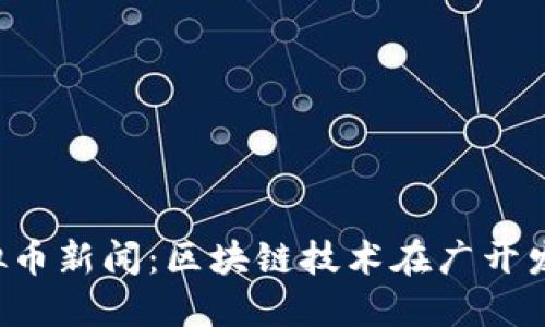 jiaoti广州开发区虚拟币新闻：区块链技术在广开发的应用与监管新动态